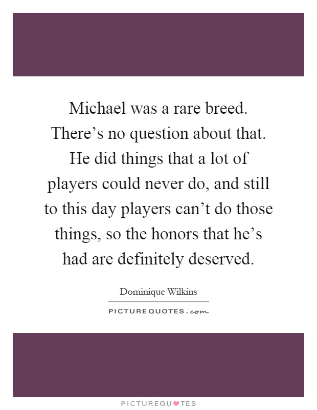 Michael was a rare breed. There's no question about that. He did things that a lot of players could never do, and still to this day players can't do those things, so the honors that he's had are definitely deserved Picture Quote #1