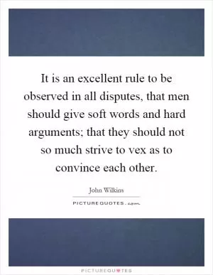 It is an excellent rule to be observed in all disputes, that men should give soft words and hard arguments; that they should not so much strive to vex as to convince each other Picture Quote #1