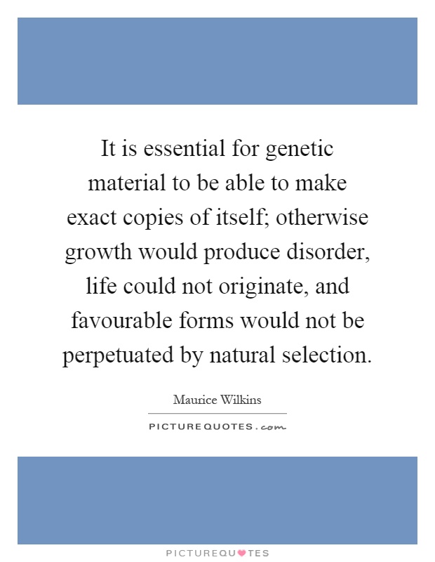 It is essential for genetic material to be able to make exact copies of itself; otherwise growth would produce disorder, life could not originate, and favourable forms would not be perpetuated by natural selection Picture Quote #1