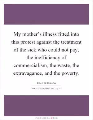 My mother’s illness fitted into this protest against the treatment of the sick who could not pay, the inefficiency of commercialism, the waste, the extravagance, and the poverty Picture Quote #1