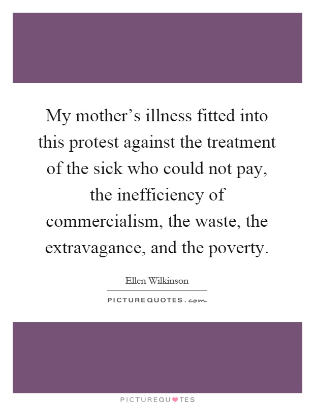 My mother's illness fitted into this protest against the treatment of the sick who could not pay, the inefficiency of commercialism, the waste, the extravagance, and the poverty Picture Quote #1