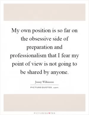 My own position is so far on the obsessive side of preparation and professionalism that I fear my point of view is not going to be shared by anyone Picture Quote #1