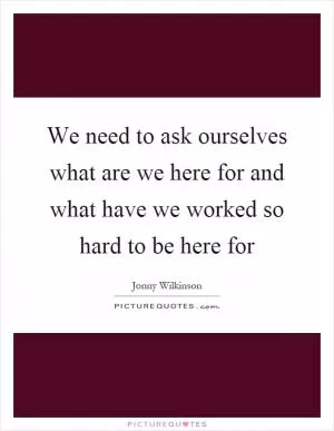 We need to ask ourselves what are we here for and what have we worked so hard to be here for Picture Quote #1