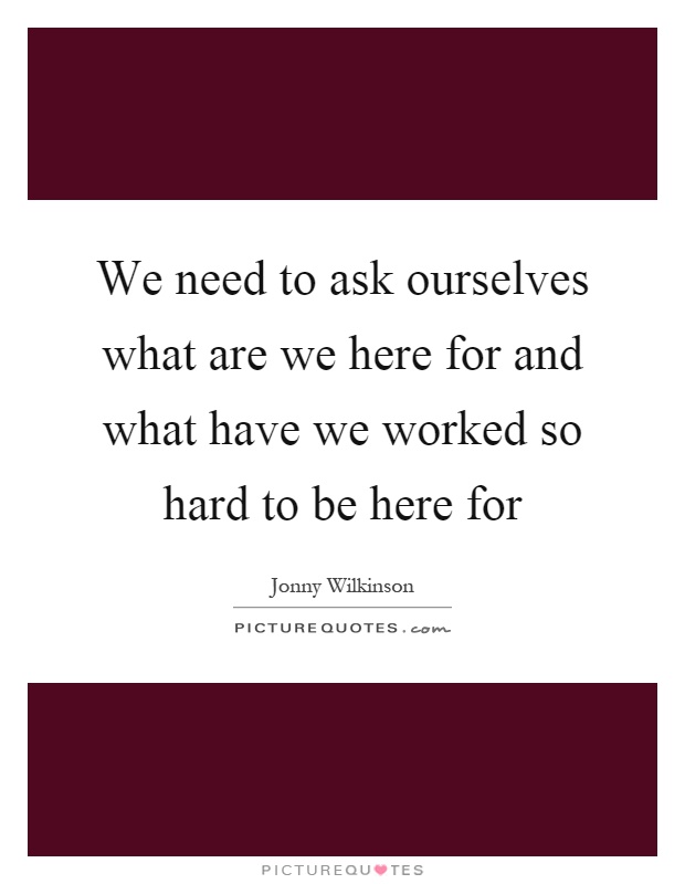 We need to ask ourselves what are we here for and what have we worked so hard to be here for Picture Quote #1