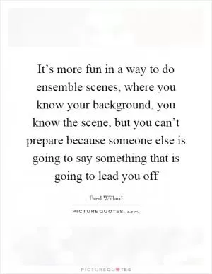 It’s more fun in a way to do ensemble scenes, where you know your background, you know the scene, but you can’t prepare because someone else is going to say something that is going to lead you off Picture Quote #1