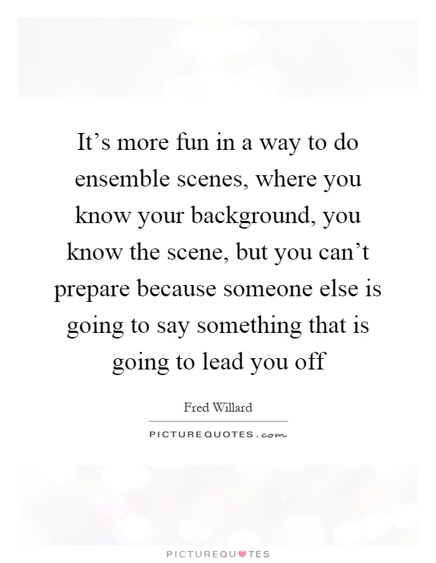 It's more fun in a way to do ensemble scenes, where you know your background, you know the scene, but you can't prepare because someone else is going to say something that is going to lead you off Picture Quote #1