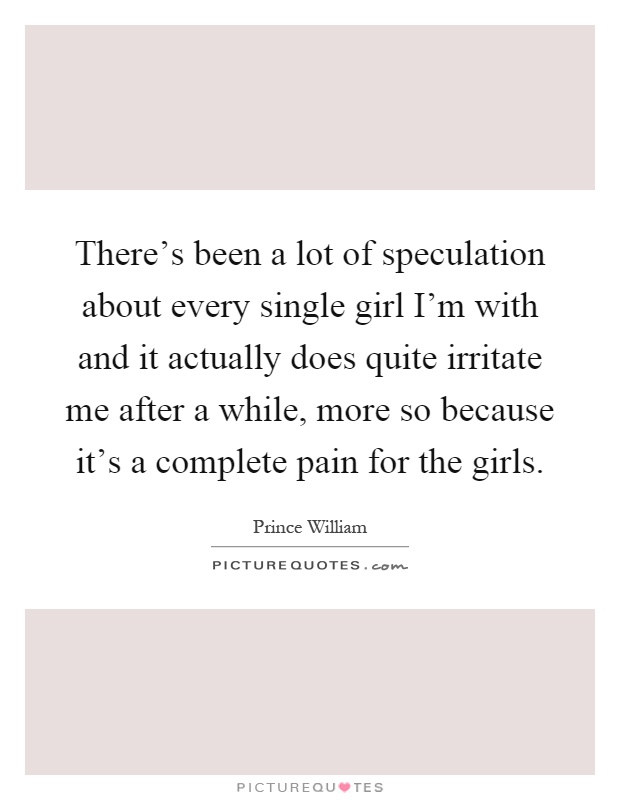 There's been a lot of speculation about every single girl I'm with and it actually does quite irritate me after a while, more so because it's a complete pain for the girls Picture Quote #1