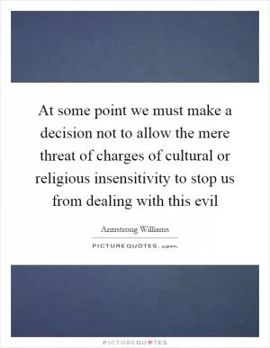 At some point we must make a decision not to allow the mere threat of charges of cultural or religious insensitivity to stop us from dealing with this evil Picture Quote #1