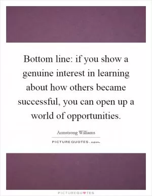 Bottom line: if you show a genuine interest in learning about how others became successful, you can open up a world of opportunities Picture Quote #1