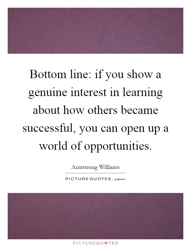 Bottom line: if you show a genuine interest in learning about how others became successful, you can open up a world of opportunities Picture Quote #1