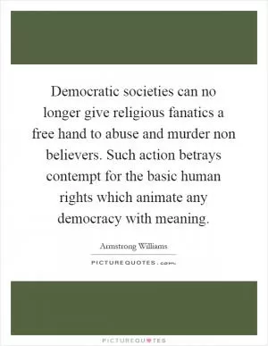 Democratic societies can no longer give religious fanatics a free hand to abuse and murder non believers. Such action betrays contempt for the basic human rights which animate any democracy with meaning Picture Quote #1