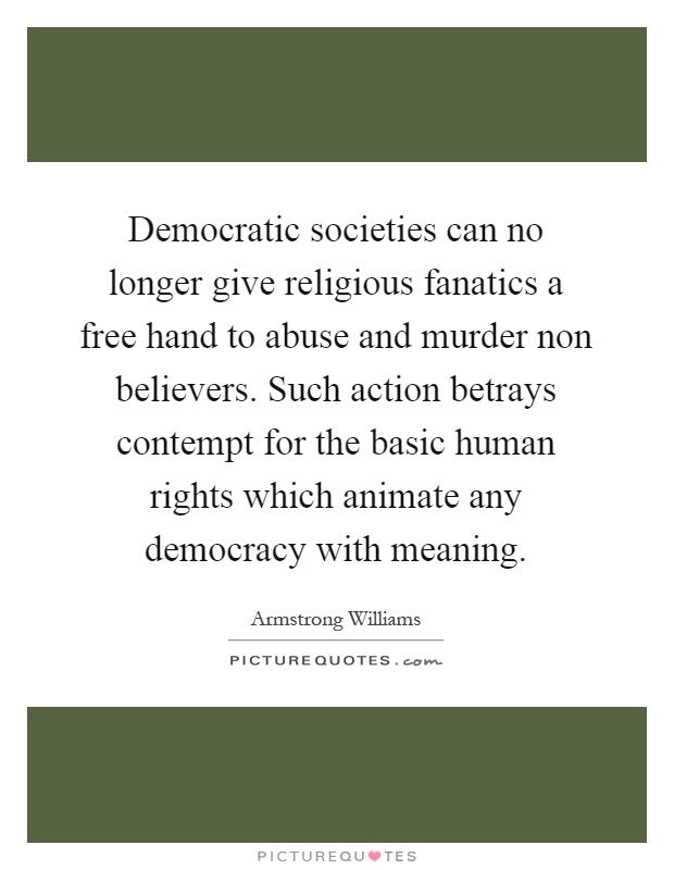 Democratic societies can no longer give religious fanatics a free hand to abuse and murder non believers. Such action betrays contempt for the basic human rights which animate any democracy with meaning Picture Quote #1