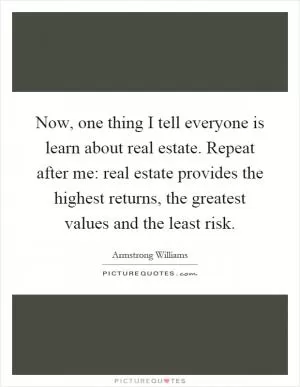 Now, one thing I tell everyone is learn about real estate. Repeat after me: real estate provides the highest returns, the greatest values and the least risk Picture Quote #1