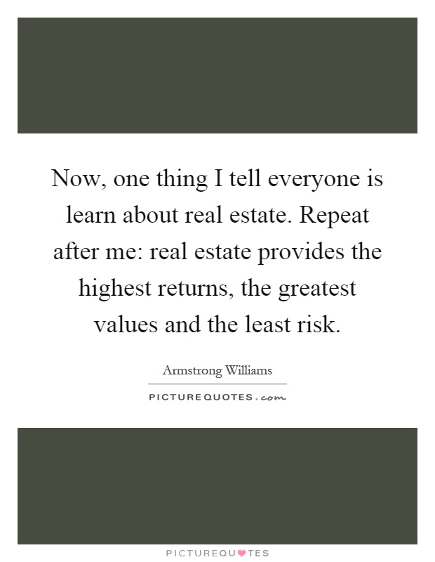 Now, one thing I tell everyone is learn about real estate. Repeat after me: real estate provides the highest returns, the greatest values and the least risk Picture Quote #1