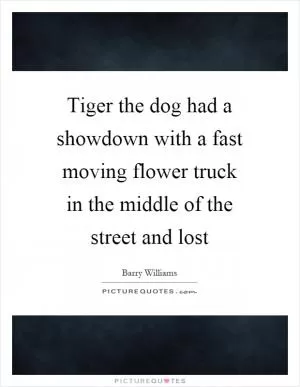 Tiger the dog had a showdown with a fast moving flower truck in the middle of the street and lost Picture Quote #1