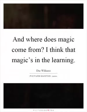 And where does magic come from? I think that magic’s in the learning Picture Quote #1