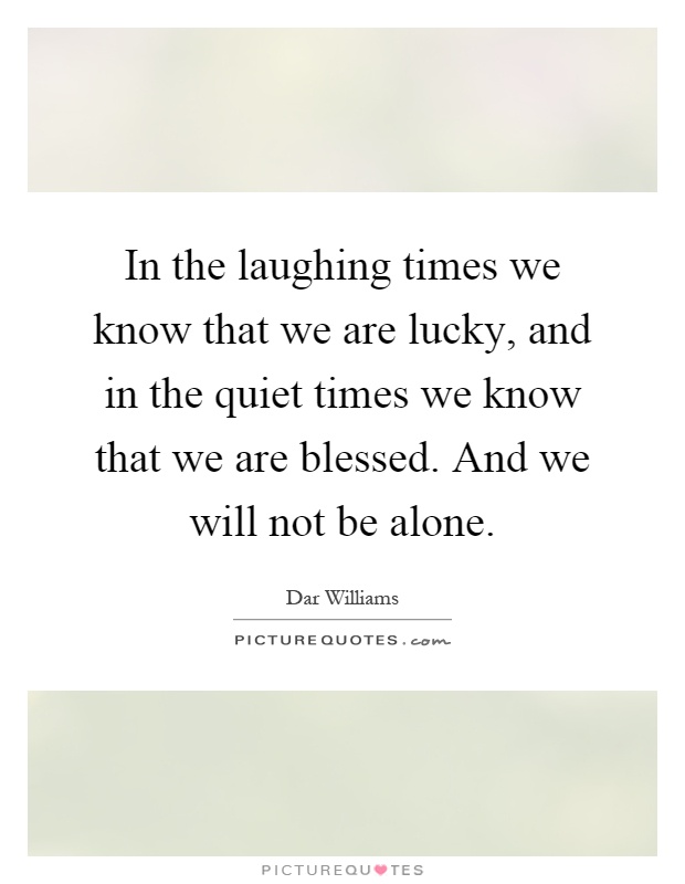 In the laughing times we know that we are lucky, and in the quiet times we know that we are blessed. And we will not be alone Picture Quote #1