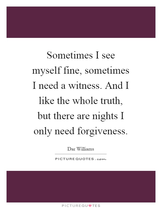 Sometimes I see myself fine, sometimes I need a witness. And I like the whole truth, but there are nights I only need forgiveness Picture Quote #1