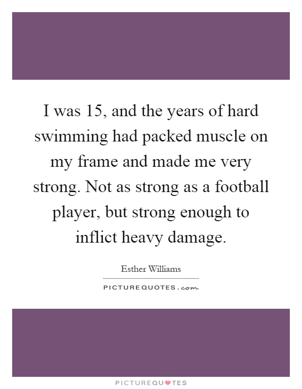 I was 15, and the years of hard swimming had packed muscle on my frame and made me very strong. Not as strong as a football player, but strong enough to inflict heavy damage Picture Quote #1