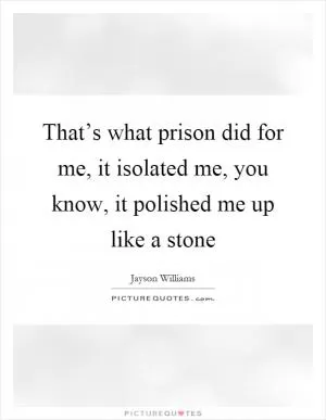 That’s what prison did for me, it isolated me, you know, it polished me up like a stone Picture Quote #1