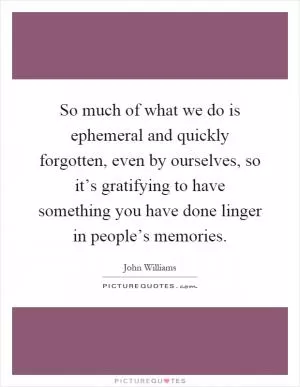 So much of what we do is ephemeral and quickly forgotten, even by ourselves, so it’s gratifying to have something you have done linger in people’s memories Picture Quote #1
