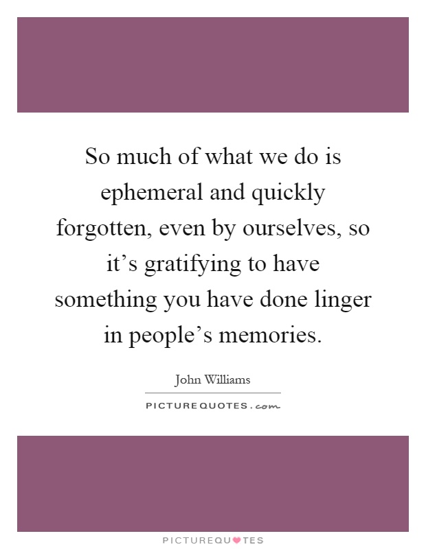 So much of what we do is ephemeral and quickly forgotten, even by ourselves, so it's gratifying to have something you have done linger in people's memories Picture Quote #1