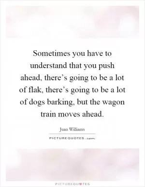 Sometimes you have to understand that you push ahead, there’s going to be a lot of flak, there’s going to be a lot of dogs barking, but the wagon train moves ahead Picture Quote #1