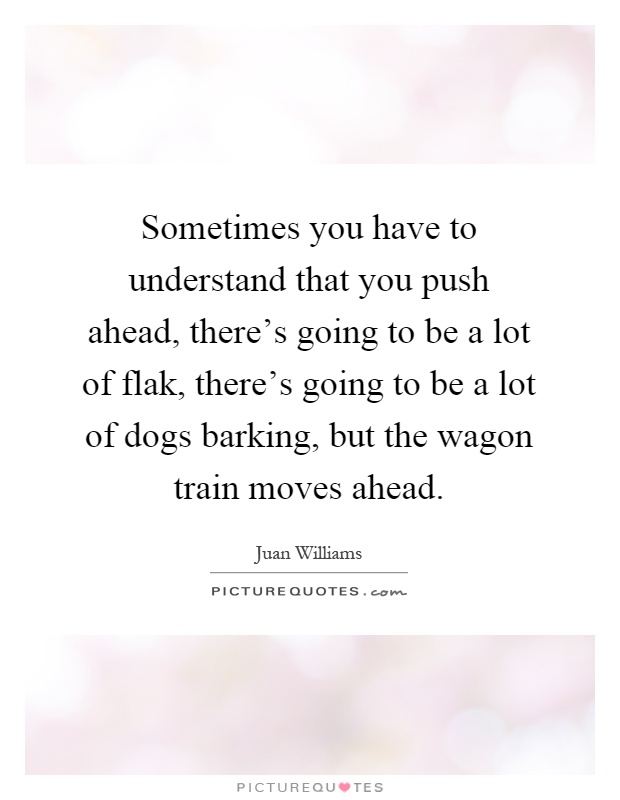 Sometimes you have to understand that you push ahead, there's going to be a lot of flak, there's going to be a lot of dogs barking, but the wagon train moves ahead Picture Quote #1