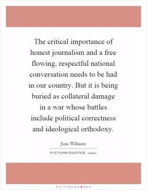 The critical importance of honest journalism and a free flowing, respectful national conversation needs to be had in our country. But it is being buried as collateral damage in a war whose battles include political correctness and ideological orthodoxy Picture Quote #1