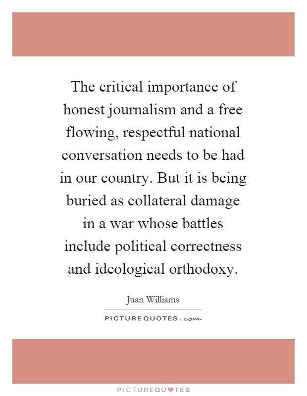 The critical importance of honest journalism and a free flowing, respectful national conversation needs to be had in our country. But it is being buried as collateral damage in a war whose battles include political correctness and ideological orthodoxy Picture Quote #1