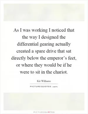 As I was working I noticed that the way I designed the differential gearing actually created a spare drive that sat directly below the emperor’s feet, or where they would be if he were to sit in the chariot Picture Quote #1