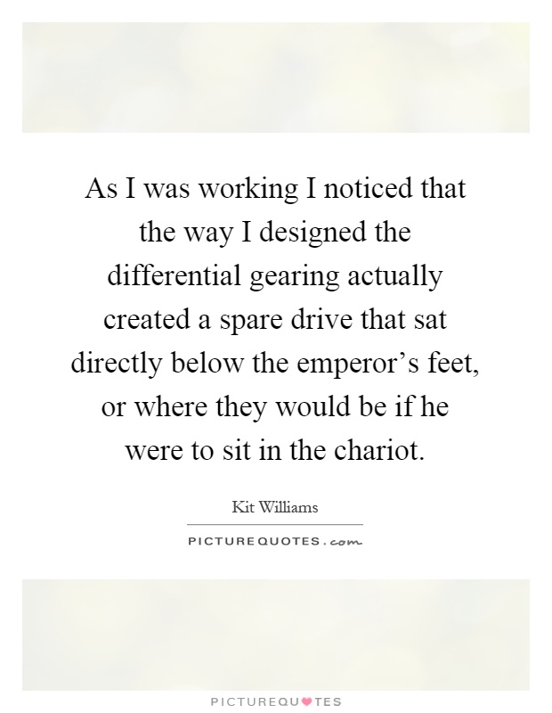 As I was working I noticed that the way I designed the differential gearing actually created a spare drive that sat directly below the emperor's feet, or where they would be if he were to sit in the chariot Picture Quote #1