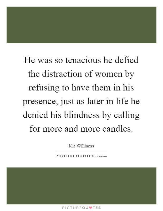 He was so tenacious he defied the distraction of women by refusing to have them in his presence, just as later in life he denied his blindness by calling for more and more candles Picture Quote #1