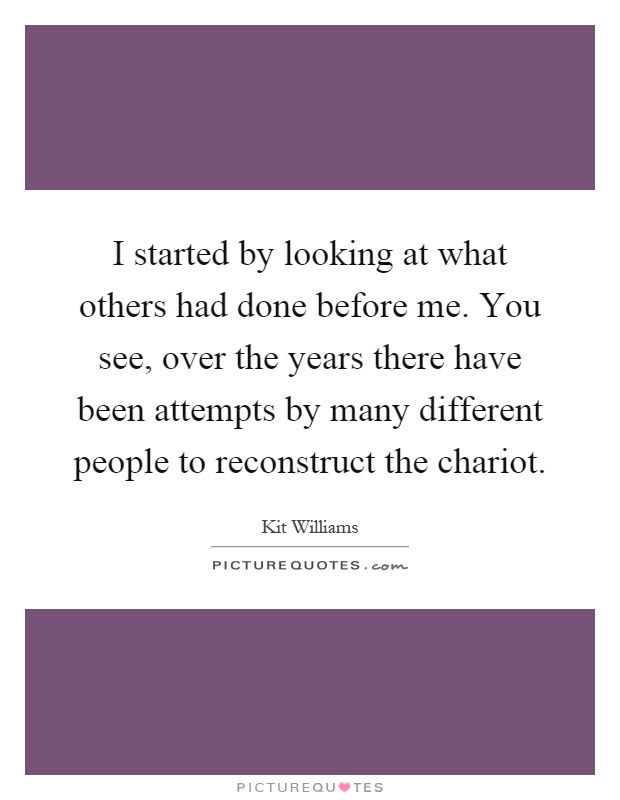 I started by looking at what others had done before me. You see, over the years there have been attempts by many different people to reconstruct the chariot Picture Quote #1