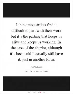 I think most artists find it difficult to part with their work but it’s the parting that keeps us alive and keeps us working. In the case of the chariot, although it’s been sold I actually still have it, just in another form Picture Quote #1