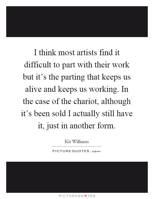I think most artists find it difficult to part with their work but it's the parting that keeps us alive and keeps us working. In the case of the chariot, although it's been sold I actually still have it, just in another form Picture Quote #1