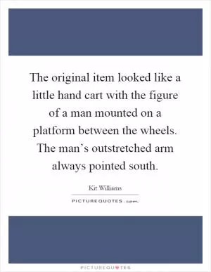 The original item looked like a little hand cart with the figure of a man mounted on a platform between the wheels. The man’s outstretched arm always pointed south Picture Quote #1
