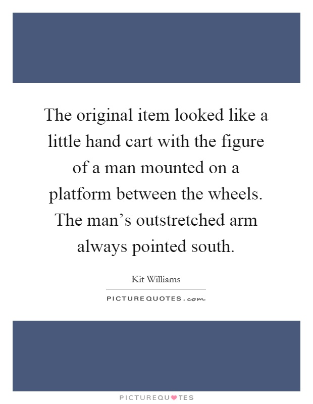 The original item looked like a little hand cart with the figure of a man mounted on a platform between the wheels. The man's outstretched arm always pointed south Picture Quote #1