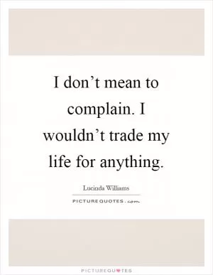 I don’t mean to complain. I wouldn’t trade my life for anything Picture Quote #1