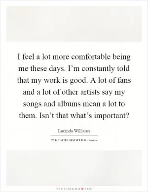 I feel a lot more comfortable being me these days. I’m constantly told that my work is good. A lot of fans and a lot of other artists say my songs and albums mean a lot to them. Isn’t that what’s important? Picture Quote #1
