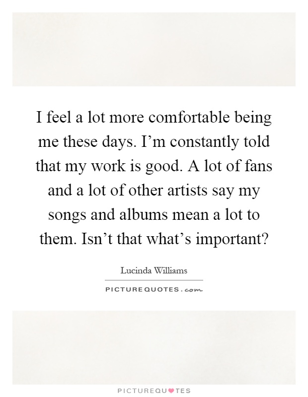 I feel a lot more comfortable being me these days. I'm constantly told that my work is good. A lot of fans and a lot of other artists say my songs and albums mean a lot to them. Isn't that what's important? Picture Quote #1