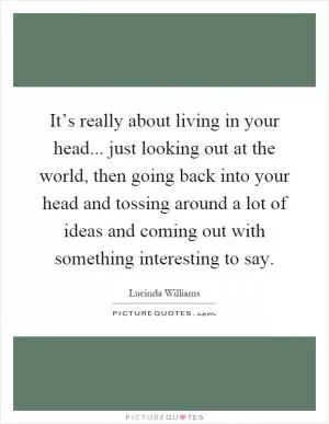 It’s really about living in your head... just looking out at the world, then going back into your head and tossing around a lot of ideas and coming out with something interesting to say Picture Quote #1