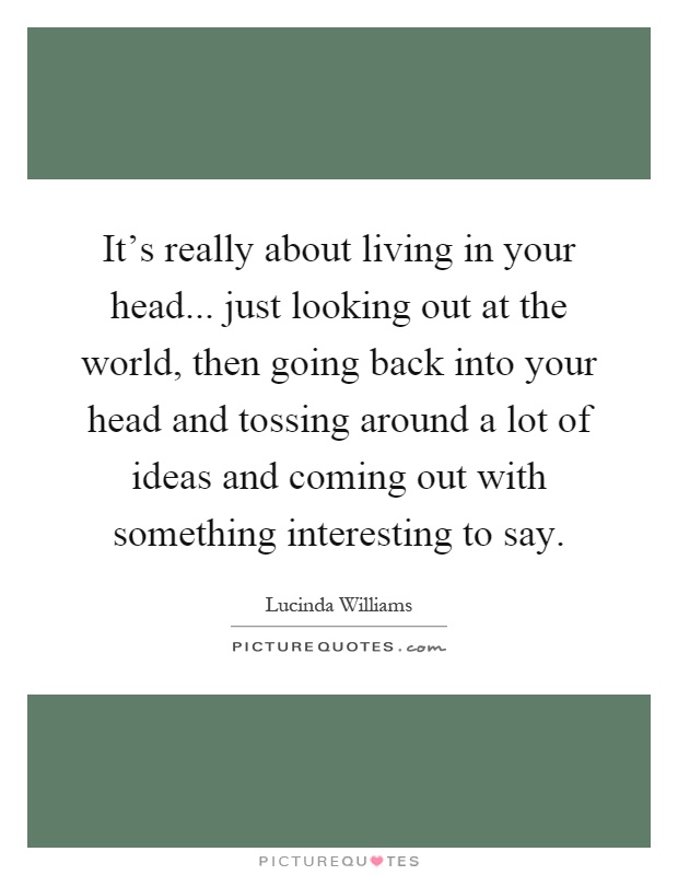 It's really about living in your head... just looking out at the world, then going back into your head and tossing around a lot of ideas and coming out with something interesting to say Picture Quote #1