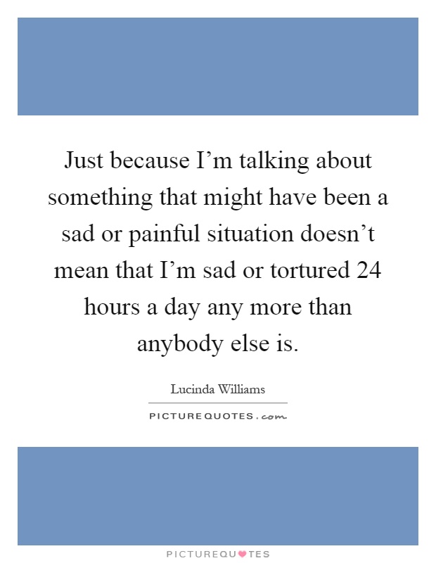 Just because I'm talking about something that might have been a sad or painful situation doesn't mean that I'm sad or tortured 24 hours a day any more than anybody else is Picture Quote #1