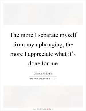 The more I separate myself from my upbringing, the more I appreciate what it’s done for me Picture Quote #1