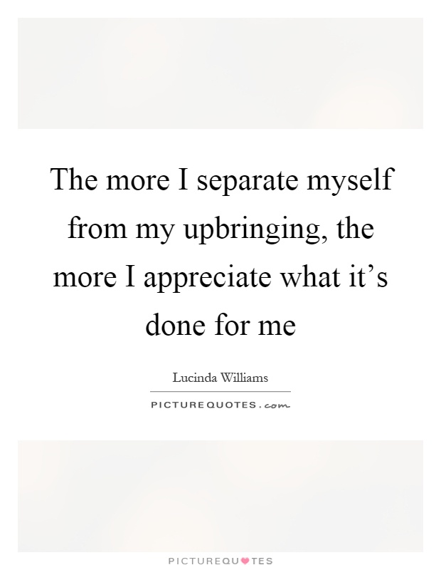 The more I separate myself from my upbringing, the more I appreciate what it's done for me Picture Quote #1
