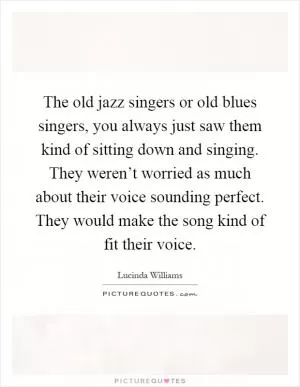 The old jazz singers or old blues singers, you always just saw them kind of sitting down and singing. They weren’t worried as much about their voice sounding perfect. They would make the song kind of fit their voice Picture Quote #1