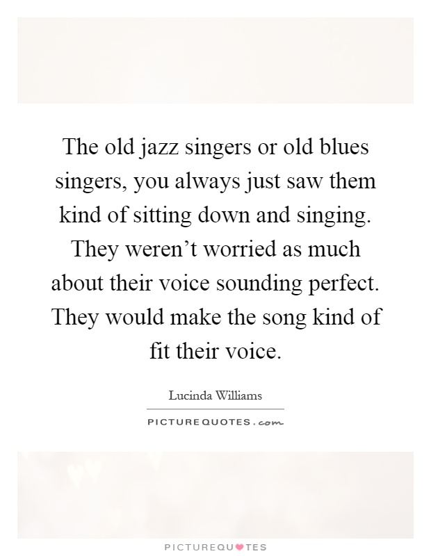 The old jazz singers or old blues singers, you always just saw them kind of sitting down and singing. They weren't worried as much about their voice sounding perfect. They would make the song kind of fit their voice Picture Quote #1
