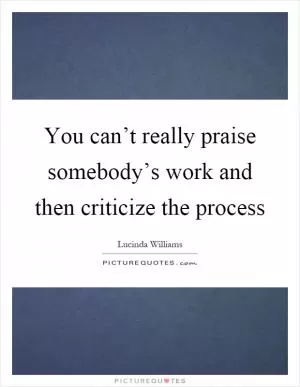 You can’t really praise somebody’s work and then criticize the process Picture Quote #1
