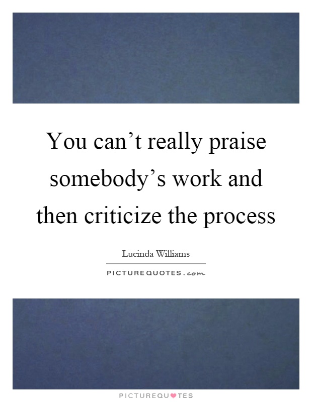 You can't really praise somebody's work and then criticize the process Picture Quote #1